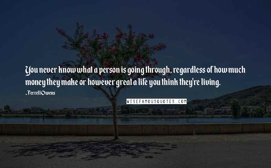 Terrell Owens Quotes: You never know what a person is going through, regardless of how much money they make or however great a life you think they're living.