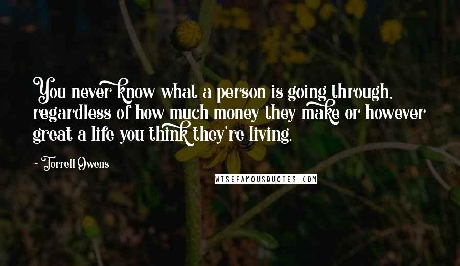 Terrell Owens Quotes: You never know what a person is going through, regardless of how much money they make or however great a life you think they're living.