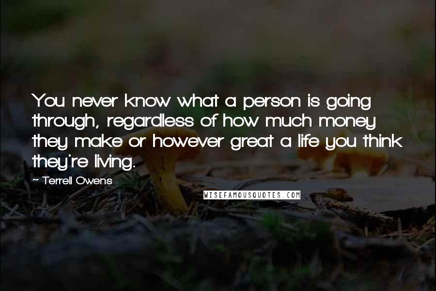 Terrell Owens Quotes: You never know what a person is going through, regardless of how much money they make or however great a life you think they're living.