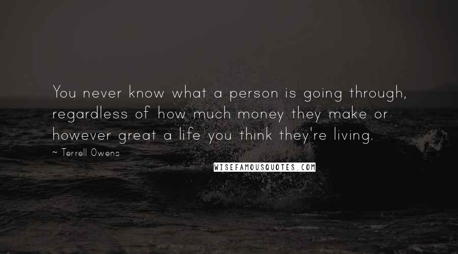 Terrell Owens Quotes: You never know what a person is going through, regardless of how much money they make or however great a life you think they're living.