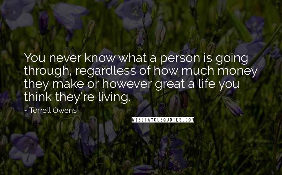 Terrell Owens Quotes: You never know what a person is going through, regardless of how much money they make or however great a life you think they're living.