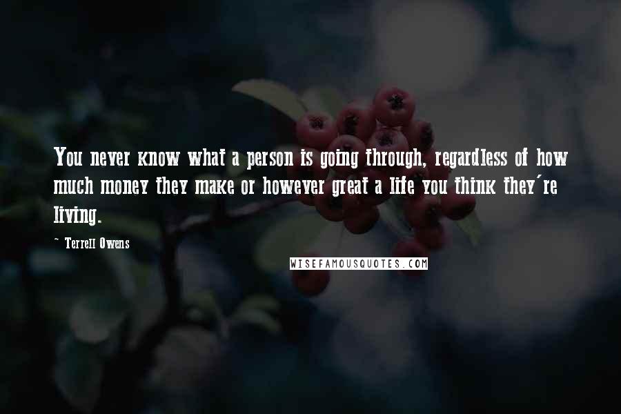 Terrell Owens Quotes: You never know what a person is going through, regardless of how much money they make or however great a life you think they're living.