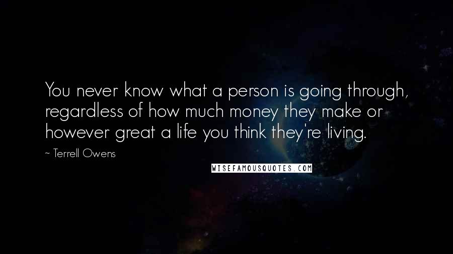 Terrell Owens Quotes: You never know what a person is going through, regardless of how much money they make or however great a life you think they're living.