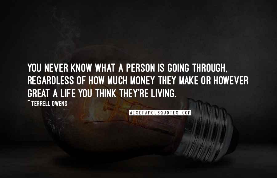 Terrell Owens Quotes: You never know what a person is going through, regardless of how much money they make or however great a life you think they're living.