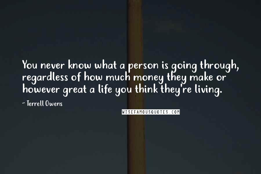 Terrell Owens Quotes: You never know what a person is going through, regardless of how much money they make or however great a life you think they're living.