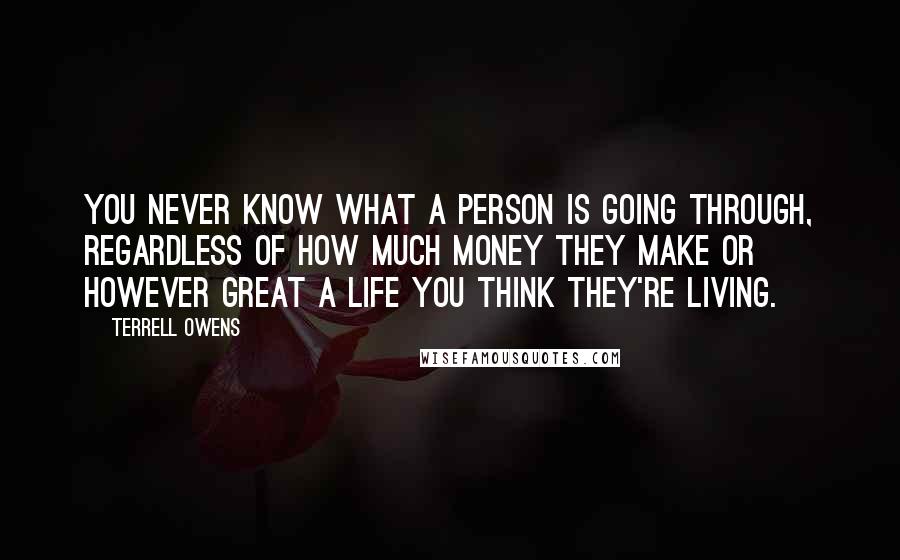 Terrell Owens Quotes: You never know what a person is going through, regardless of how much money they make or however great a life you think they're living.