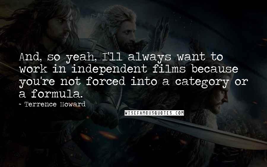 Terrence Howard Quotes: And, so yeah, I'll always want to work in independent films because you're not forced into a category or a formula.