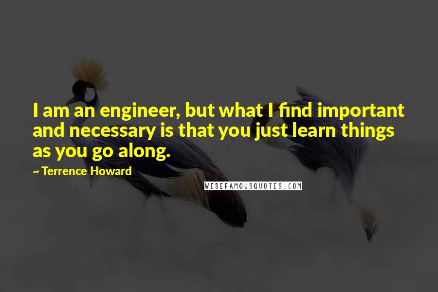 Terrence Howard Quotes: I am an engineer, but what I find important and necessary is that you just learn things as you go along.