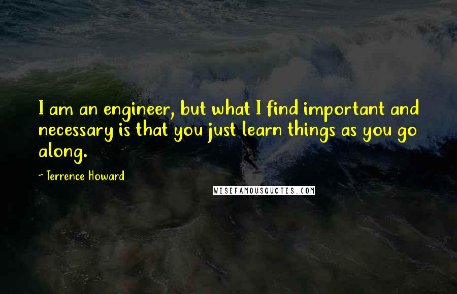 Terrence Howard Quotes: I am an engineer, but what I find important and necessary is that you just learn things as you go along.