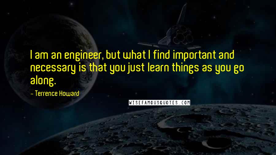 Terrence Howard Quotes: I am an engineer, but what I find important and necessary is that you just learn things as you go along.