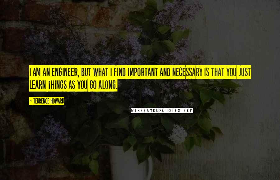 Terrence Howard Quotes: I am an engineer, but what I find important and necessary is that you just learn things as you go along.