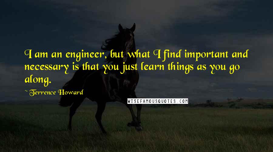 Terrence Howard Quotes: I am an engineer, but what I find important and necessary is that you just learn things as you go along.