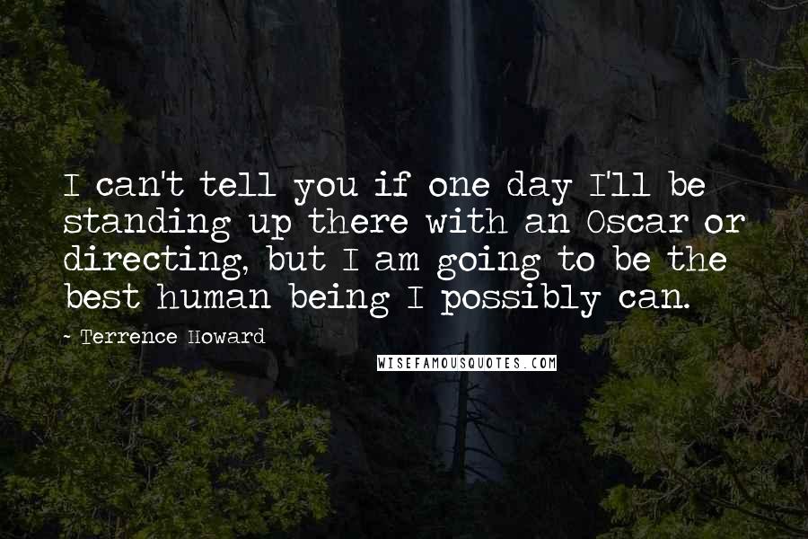 Terrence Howard Quotes: I can't tell you if one day I'll be standing up there with an Oscar or directing, but I am going to be the best human being I possibly can.