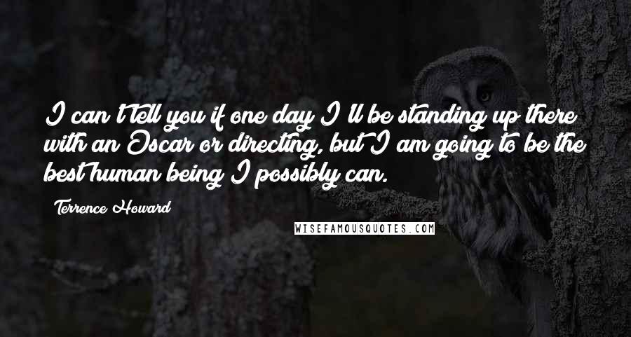 Terrence Howard Quotes: I can't tell you if one day I'll be standing up there with an Oscar or directing, but I am going to be the best human being I possibly can.