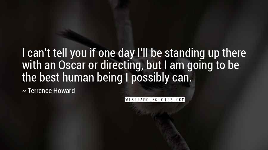 Terrence Howard Quotes: I can't tell you if one day I'll be standing up there with an Oscar or directing, but I am going to be the best human being I possibly can.