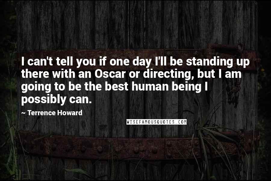 Terrence Howard Quotes: I can't tell you if one day I'll be standing up there with an Oscar or directing, but I am going to be the best human being I possibly can.