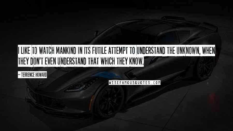 Terrence Howard Quotes: I like to watch mankind in its futile attempt to understand the unknown, when they don't even understand that which they know.