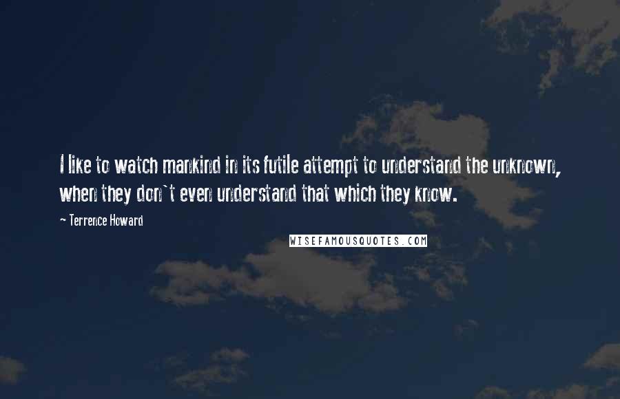 Terrence Howard Quotes: I like to watch mankind in its futile attempt to understand the unknown, when they don't even understand that which they know.