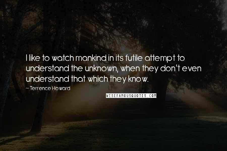 Terrence Howard Quotes: I like to watch mankind in its futile attempt to understand the unknown, when they don't even understand that which they know.