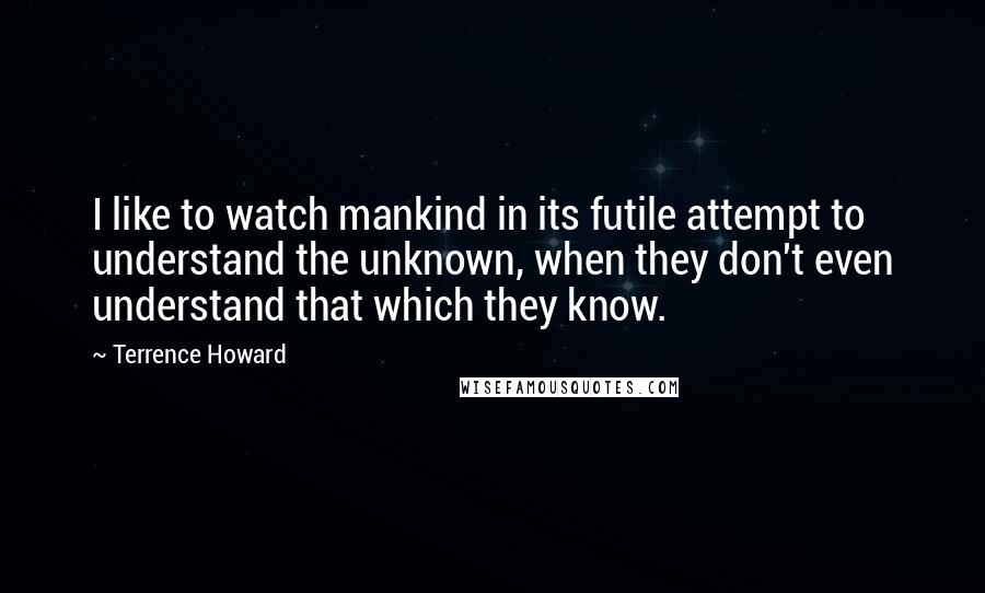 Terrence Howard Quotes: I like to watch mankind in its futile attempt to understand the unknown, when they don't even understand that which they know.