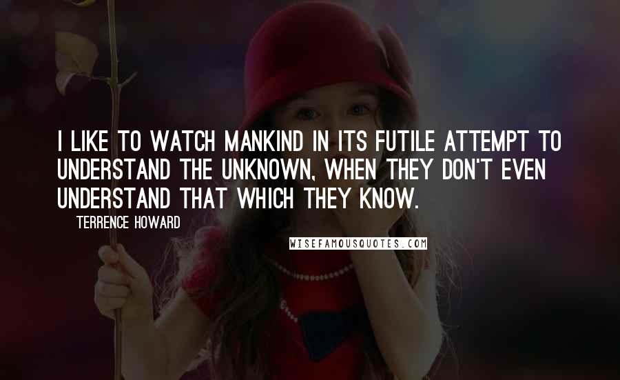 Terrence Howard Quotes: I like to watch mankind in its futile attempt to understand the unknown, when they don't even understand that which they know.