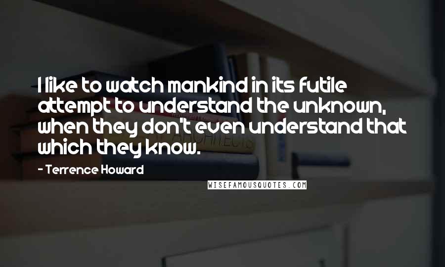 Terrence Howard Quotes: I like to watch mankind in its futile attempt to understand the unknown, when they don't even understand that which they know.