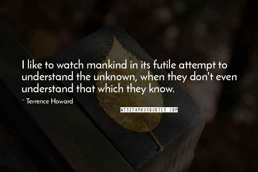 Terrence Howard Quotes: I like to watch mankind in its futile attempt to understand the unknown, when they don't even understand that which they know.