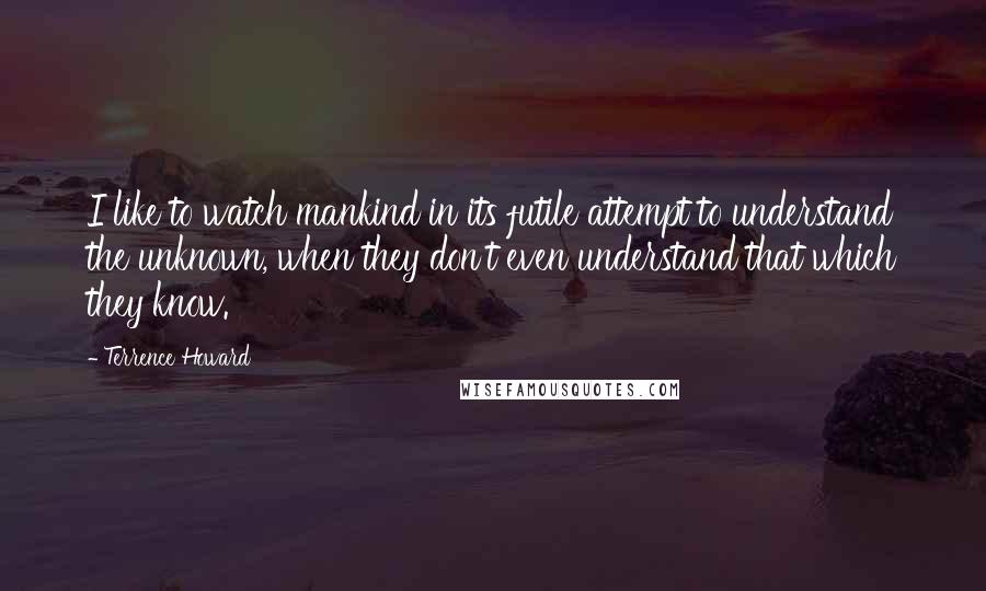 Terrence Howard Quotes: I like to watch mankind in its futile attempt to understand the unknown, when they don't even understand that which they know.