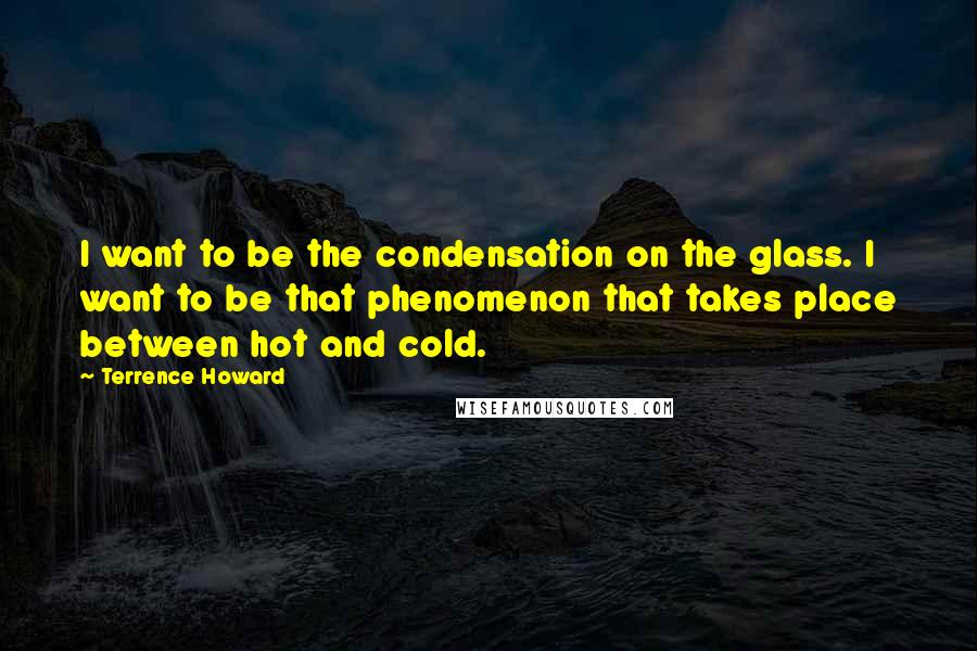 Terrence Howard Quotes: I want to be the condensation on the glass. I want to be that phenomenon that takes place between hot and cold.