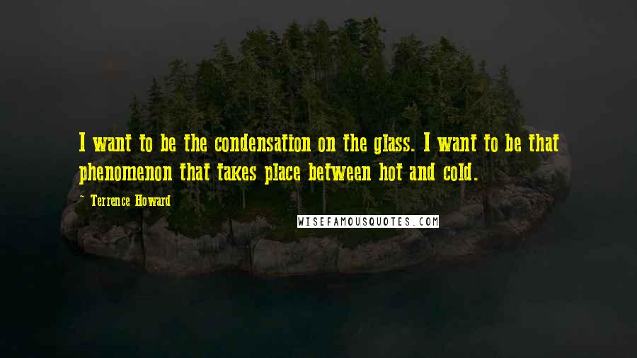 Terrence Howard Quotes: I want to be the condensation on the glass. I want to be that phenomenon that takes place between hot and cold.