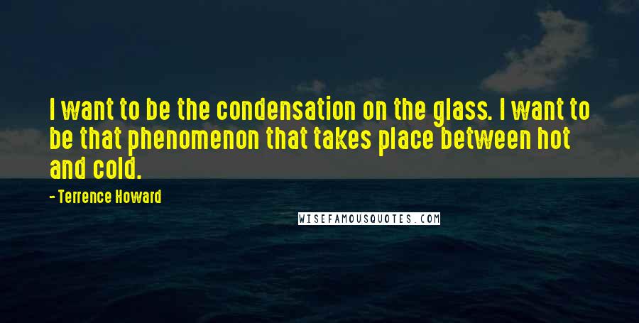 Terrence Howard Quotes: I want to be the condensation on the glass. I want to be that phenomenon that takes place between hot and cold.