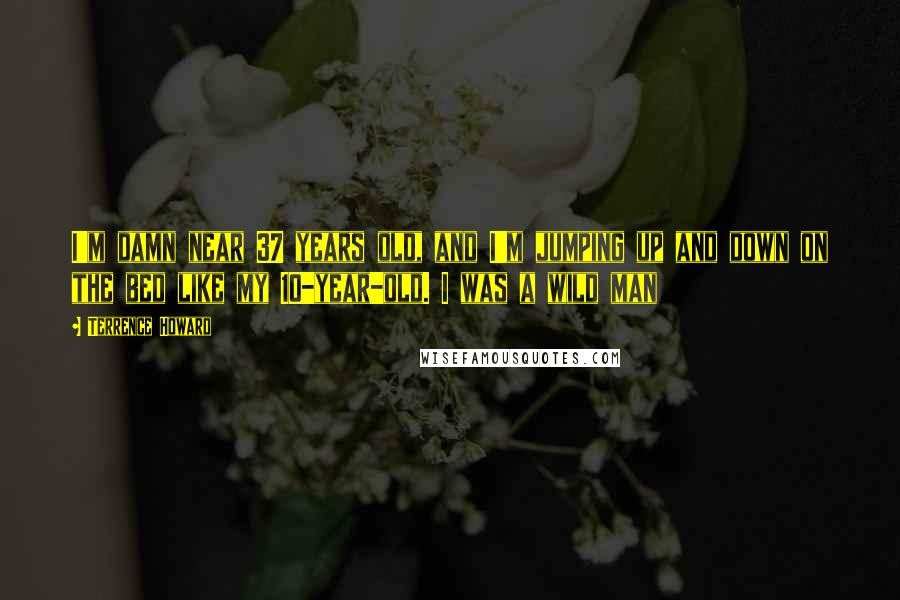 Terrence Howard Quotes: I'm damn near 37 years old, and I'm jumping up and down on the bed like my 10-year-old. I was a wild man