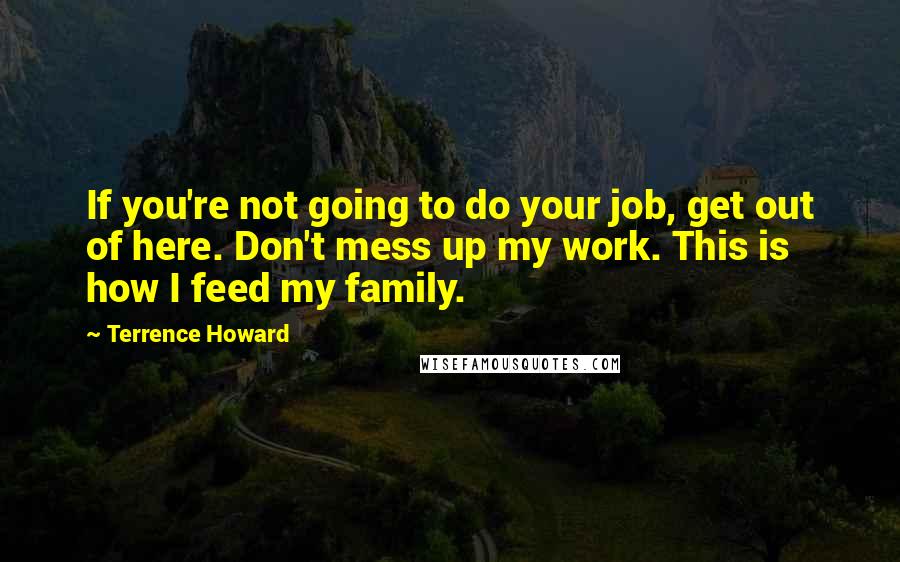 Terrence Howard Quotes: If you're not going to do your job, get out of here. Don't mess up my work. This is how I feed my family.