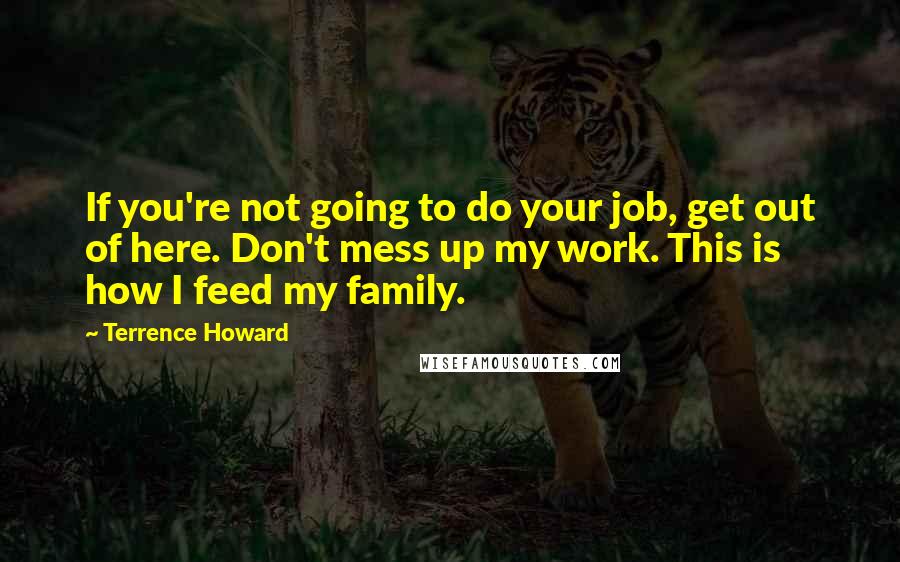 Terrence Howard Quotes: If you're not going to do your job, get out of here. Don't mess up my work. This is how I feed my family.