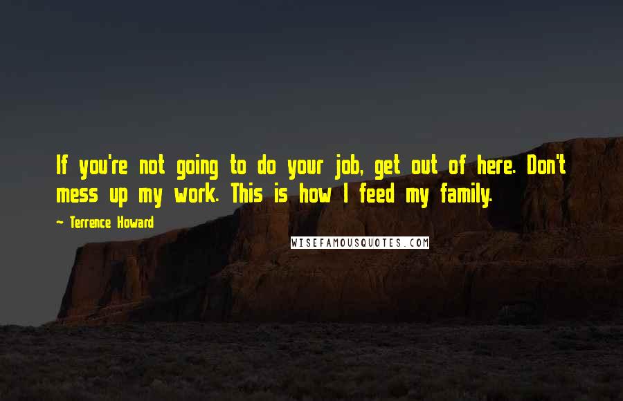 Terrence Howard Quotes: If you're not going to do your job, get out of here. Don't mess up my work. This is how I feed my family.