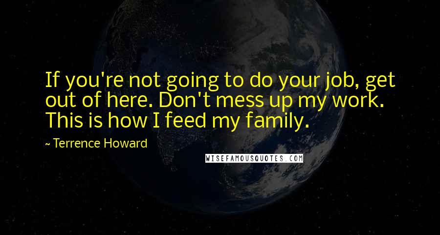 Terrence Howard Quotes: If you're not going to do your job, get out of here. Don't mess up my work. This is how I feed my family.