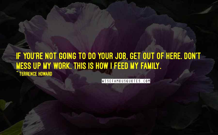 Terrence Howard Quotes: If you're not going to do your job, get out of here. Don't mess up my work. This is how I feed my family.