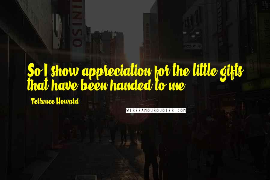 Terrence Howard Quotes: So I show appreciation for the little gifts that have been handed to me.