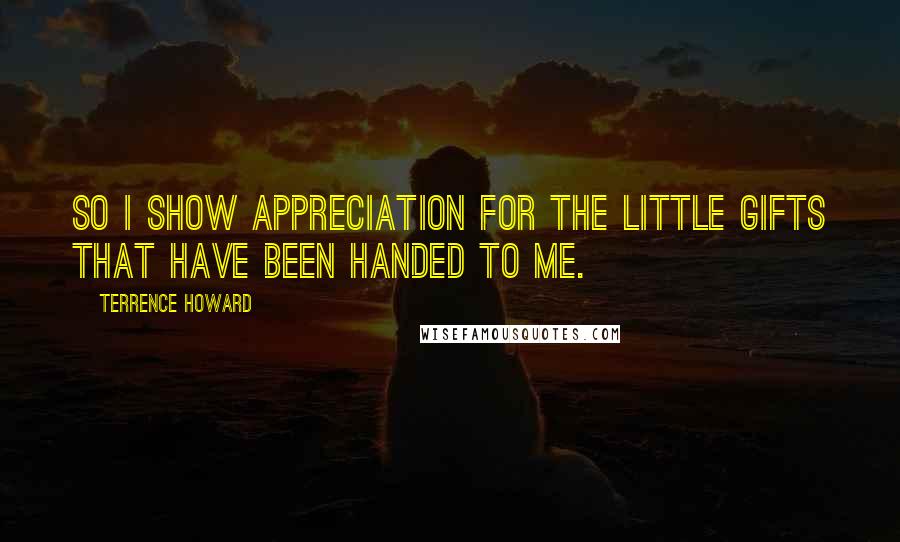 Terrence Howard Quotes: So I show appreciation for the little gifts that have been handed to me.