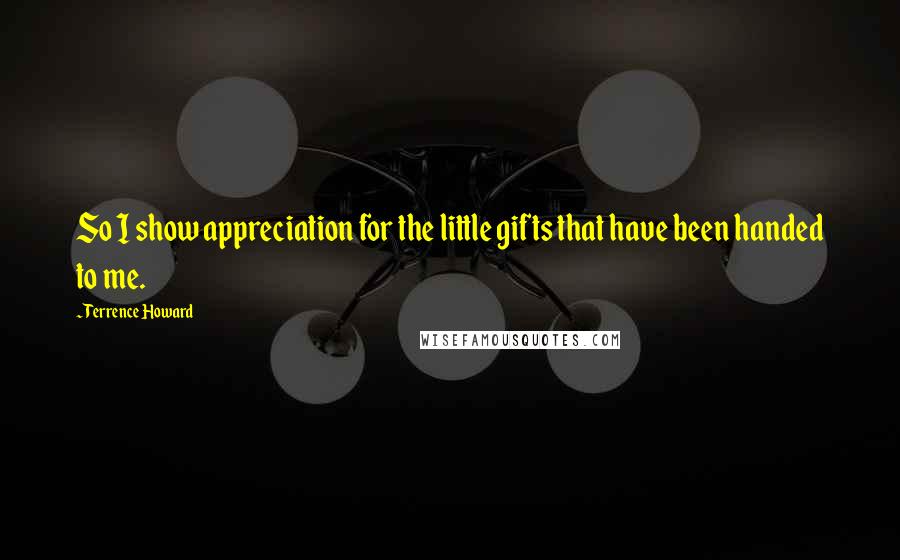 Terrence Howard Quotes: So I show appreciation for the little gifts that have been handed to me.