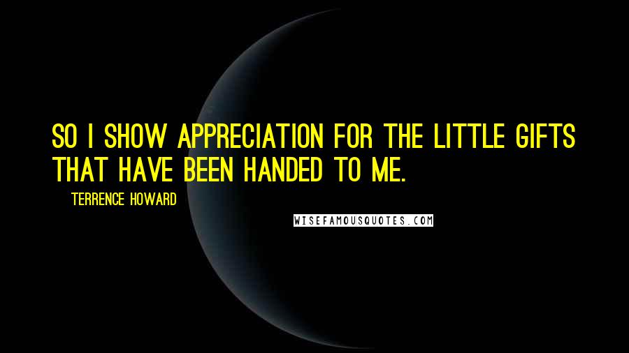 Terrence Howard Quotes: So I show appreciation for the little gifts that have been handed to me.