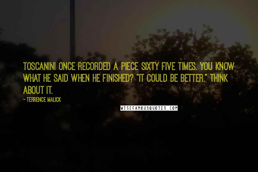 Terrence Malick Quotes: Toscanini once recorded a piece sixty five times. You know what he said when he finished? "It could be better." Think about it.