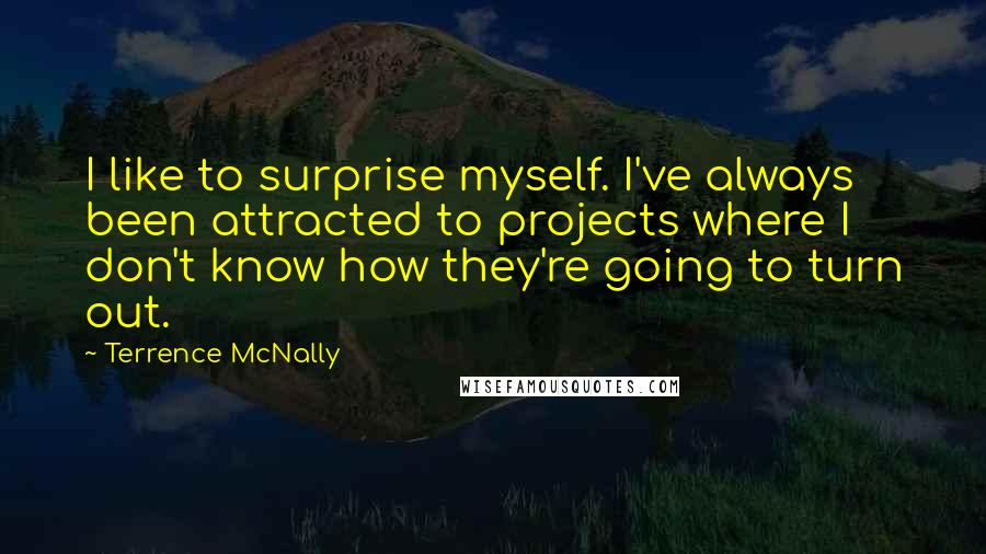 Terrence McNally Quotes: I like to surprise myself. I've always been attracted to projects where I don't know how they're going to turn out.