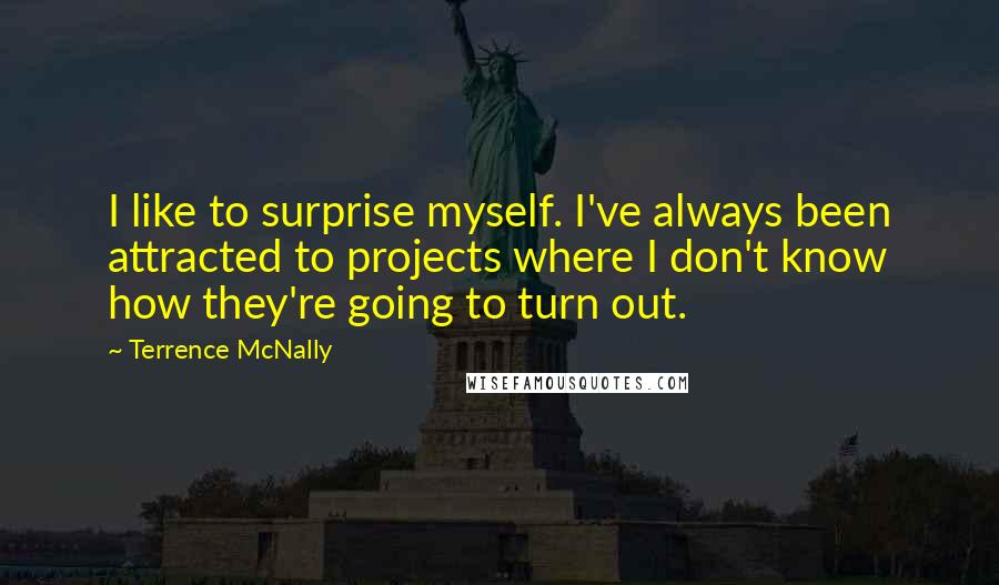 Terrence McNally Quotes: I like to surprise myself. I've always been attracted to projects where I don't know how they're going to turn out.
