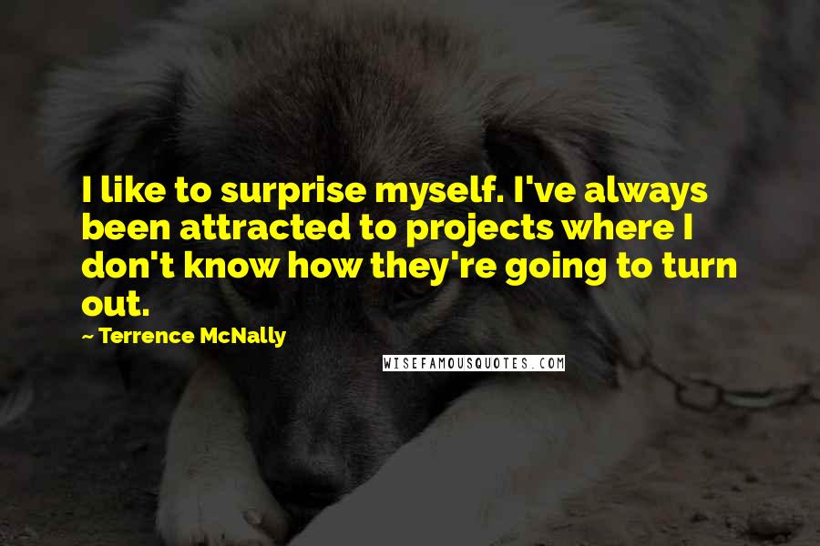 Terrence McNally Quotes: I like to surprise myself. I've always been attracted to projects where I don't know how they're going to turn out.