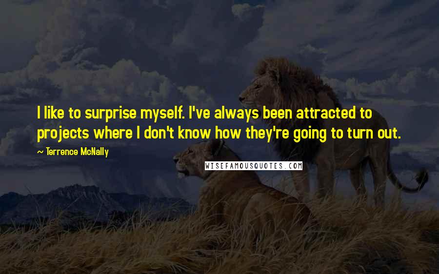 Terrence McNally Quotes: I like to surprise myself. I've always been attracted to projects where I don't know how they're going to turn out.