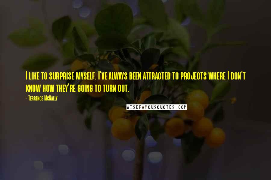 Terrence McNally Quotes: I like to surprise myself. I've always been attracted to projects where I don't know how they're going to turn out.