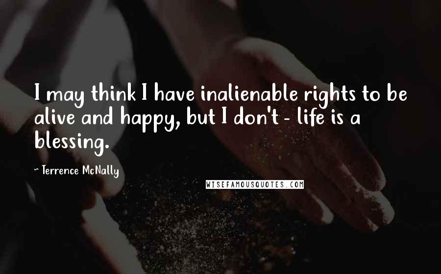 Terrence McNally Quotes: I may think I have inalienable rights to be alive and happy, but I don't - life is a blessing.