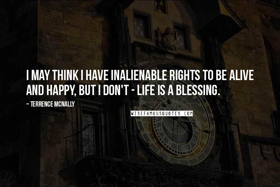 Terrence McNally Quotes: I may think I have inalienable rights to be alive and happy, but I don't - life is a blessing.