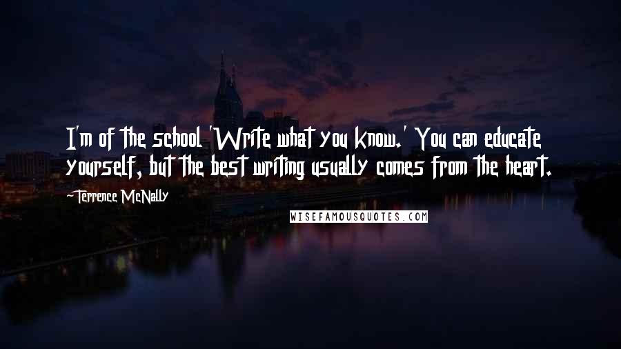 Terrence McNally Quotes: I'm of the school 'Write what you know.' You can educate yourself, but the best writing usually comes from the heart.